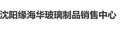 激情插逼首页沈阳缘海华玻璃制品销售中心